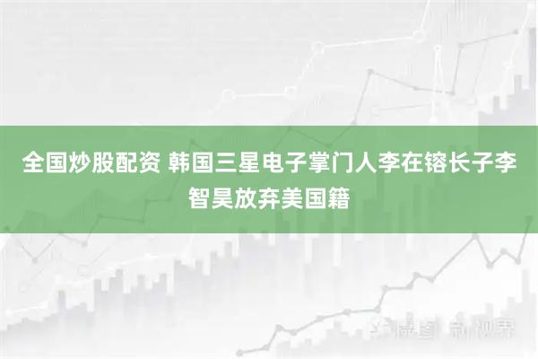 全国炒股配资 韩国三星电子掌门人李在镕长子李智昊放弃美国籍