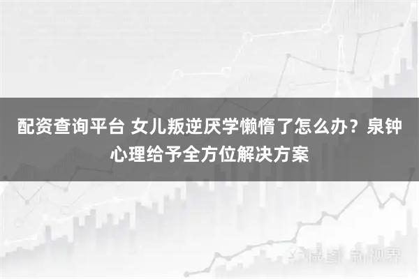 配资查询平台 女儿叛逆厌学懒惰了怎么办？泉钟心理给予全方位解决方案