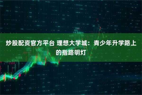 炒股配资官方平台 理想大学城：青少年升学路上的指路明灯