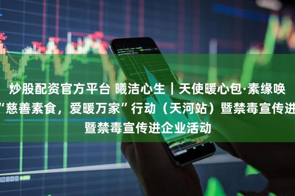炒股配资官方平台 曦洁心生｜天使暖心包·素缘唤生机 ——“慈善素食，爱暖万家”行动（天河站）暨禁毒宣传进企业活动