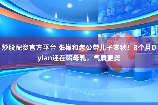炒股配资官方平台 张檬和老公带儿子赏秋！8个月Dylan还在喝母乳，气质更美