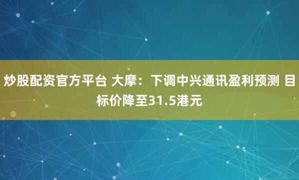 炒股配资官方平台 大摩：下调中兴通讯盈利预测 目标价降至31.5港元