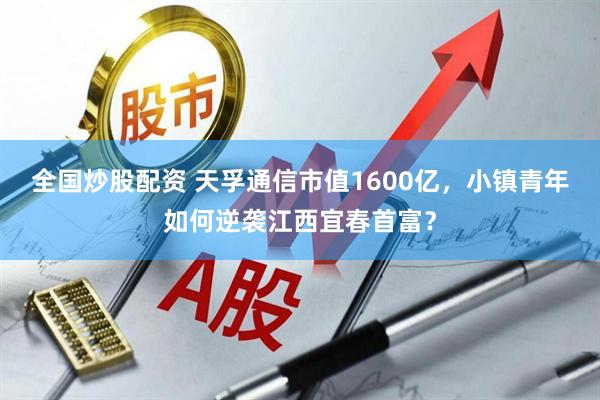 全国炒股配资 天孚通信市值1600亿，小镇青年如何逆袭江西宜春首富？