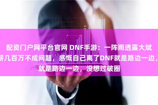 配资门户网平台官网 DNF手游：一阵雨透露大斌子工资，年薪几百万不成问题，感慨自己离了DNF就是路边一边，没想过破圈