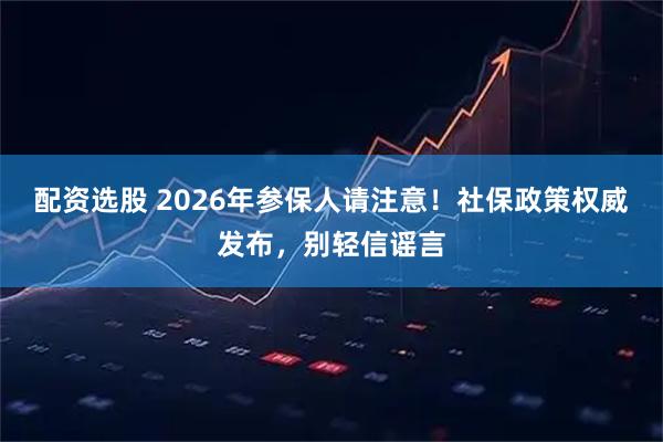 配资选股 2026年参保人请注意！社保政策权威发布，别轻信谣言