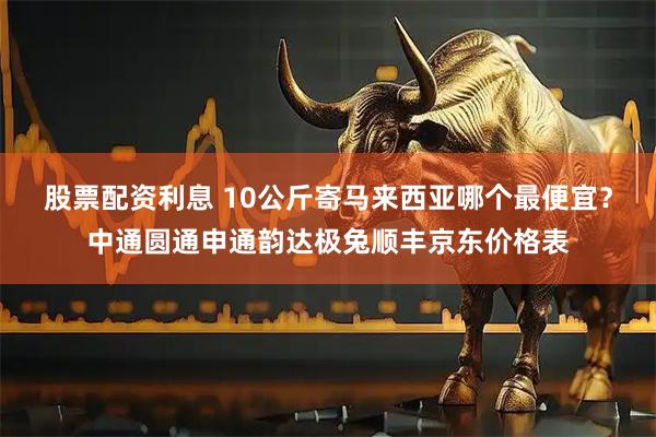 股票配资利息 10公斤寄马来西亚哪个最便宜？中通圆通申通韵达极兔顺丰京东价格表