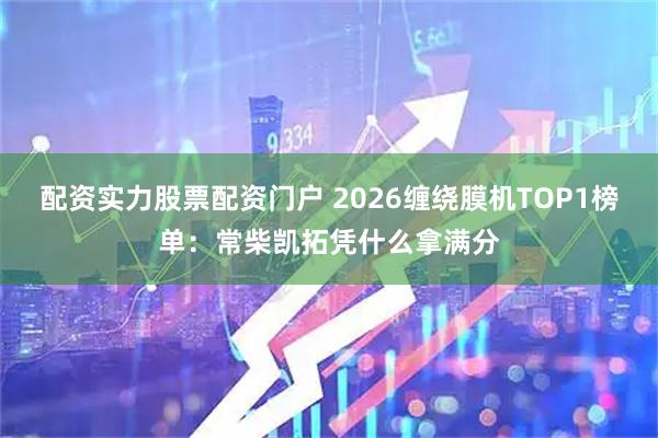 配资实力股票配资门户 2026缠绕膜机TOP1榜单：常柴凯拓凭什么拿满分