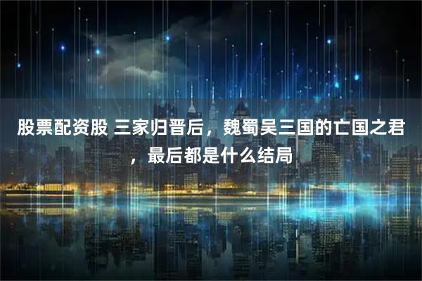 股票配资股 三家归晋后，魏蜀吴三国的亡国之君，最后都是什么结局