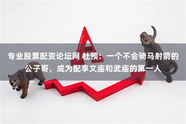 专业股票配资论坛网 杜预：一个不会骑马射箭的公子哥，成为配享文庙和武庙的第一人