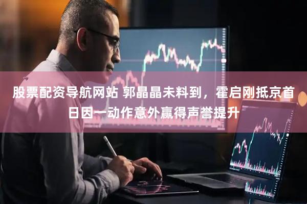 股票配资导航网站 郭晶晶未料到，霍启刚抵京首日因一动作意外赢得声誉提升
