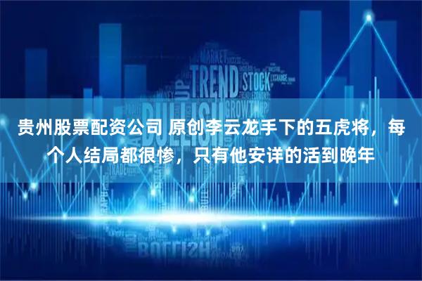 贵州股票配资公司 原创李云龙手下的五虎将，每个人结局都很惨，只有他安详的活到晚年