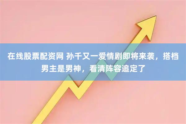 在线股票配资网 孙千又一爱情剧即将来袭，搭档男主是男神，看清阵容追定了
