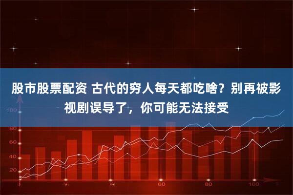 股市股票配资 古代的穷人每天都吃啥？别再被影视剧误导了，你可能无法接受