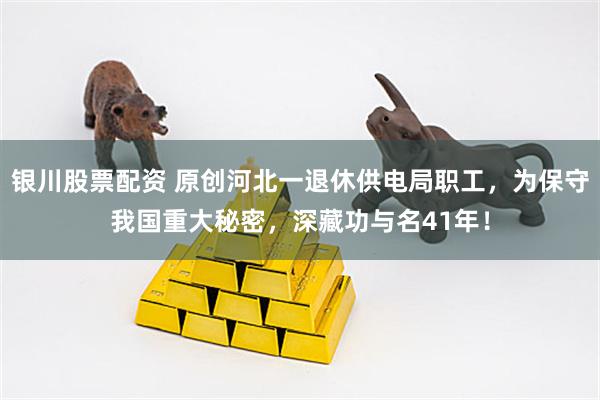 银川股票配资 原创河北一退休供电局职工，为保守我国重大秘密，深藏功与名41年！