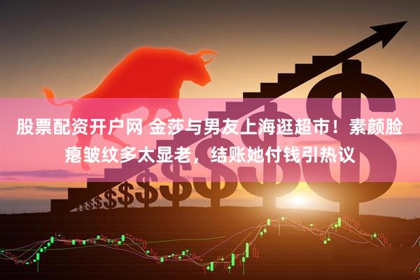 股票配资开户网 金莎与男友上海逛超市！素颜脸瘪皱纹多太显老，结账她付钱引热议