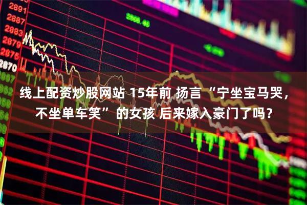 线上配资炒股网站 15年前 扬言 “宁坐宝马哭，不坐单车笑” 的女孩 后来嫁入豪门了吗？