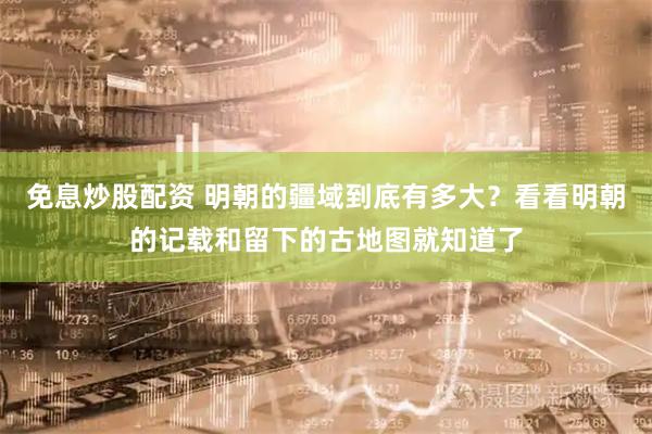 免息炒股配资 明朝的疆域到底有多大？看看明朝的记载和留下的古地图就知道了