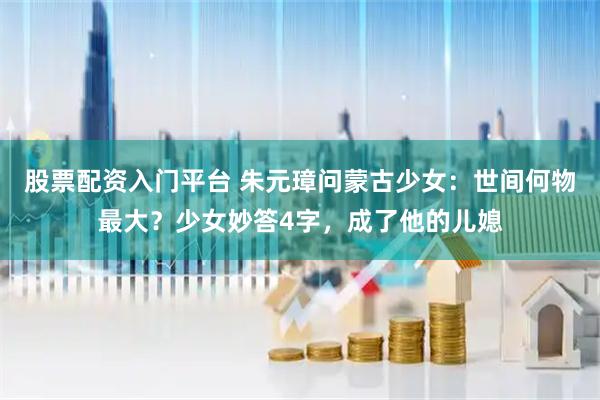 股票配资入门平台 朱元璋问蒙古少女：世间何物最大？少女妙答4字，成了他的儿媳