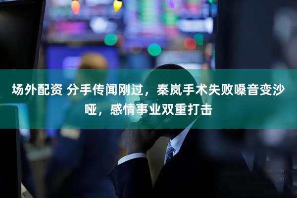 场外配资 分手传闻刚过，秦岚手术失败嗓音变沙哑，感情事业双重打击