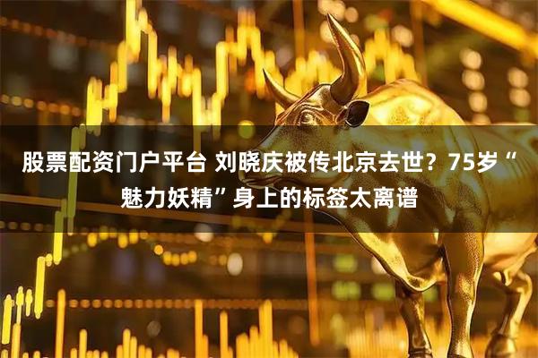 股票配资门户平台 刘晓庆被传北京去世？75岁“魅力妖精”身上的标签太离谱