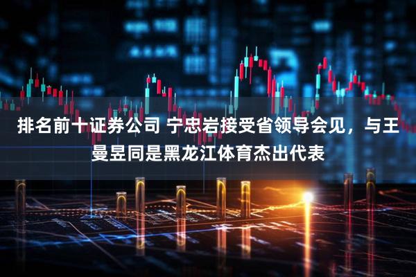 排名前十证券公司 宁忠岩接受省领导会见，与王曼昱同是黑龙江体育杰出代表