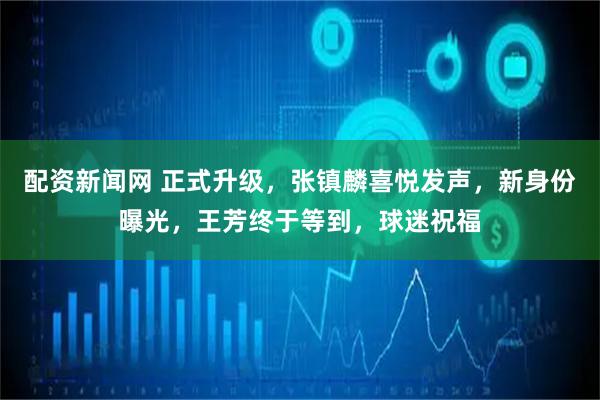 配资新闻网 正式升级，张镇麟喜悦发声，新身份曝光，王芳终于等到，球迷祝福