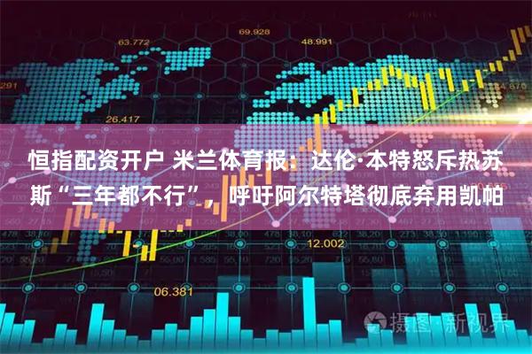 恒指配资开户 米兰体育报：达伦·本特怒斥热苏斯“三年都不行”，呼吁阿尔特塔彻底弃用凯帕