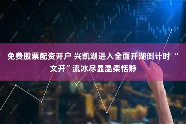免费股票配资开户 兴凯湖进入全面开湖倒计时 “文开”流冰尽显温柔恬静
