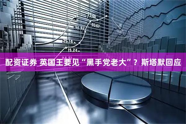 配资证券 英国王要见“黑手党老大”？斯塔默回应