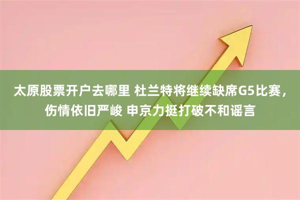 太原股票开户去哪里 杜兰特将继续缺席G5比赛，伤情依旧严峻 申京力挺打破不和谣言