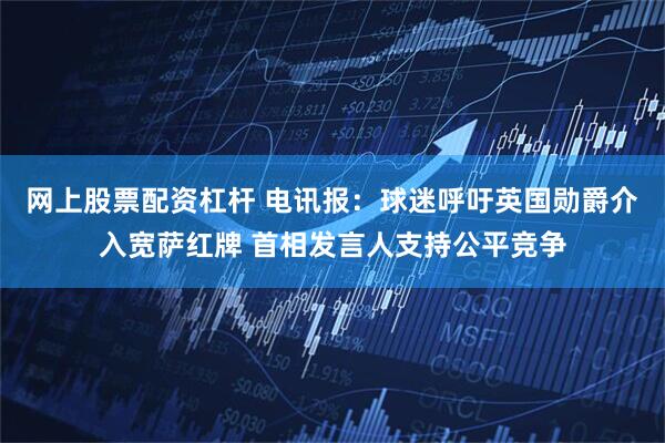网上股票配资杠杆 电讯报：球迷呼吁英国勋爵介入宽萨红牌 首相发言人支持公平竞争