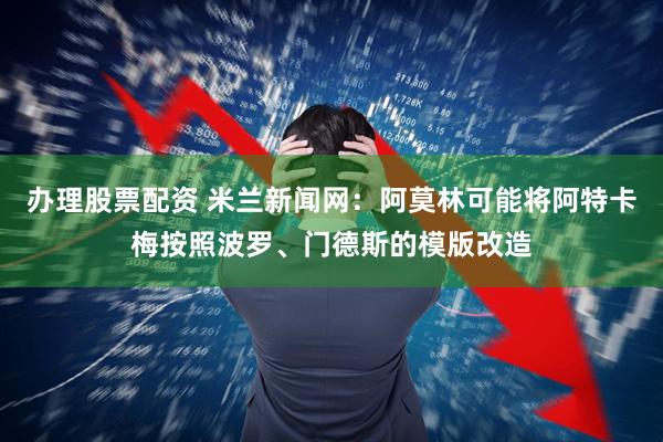 办理股票配资 米兰新闻网：阿莫林可能将阿特卡梅按照波罗、门德斯的模版改造