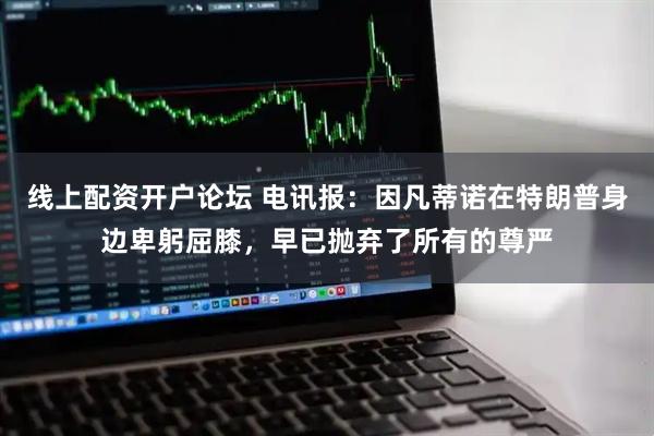 线上配资开户论坛 电讯报：因凡蒂诺在特朗普身边卑躬屈膝，早已抛弃了所有的尊严