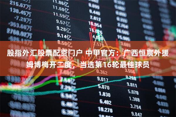股指外汇股票配资门户 中甲官方：广西恒宸外援姆博梅开二度，当选第16轮最佳球员